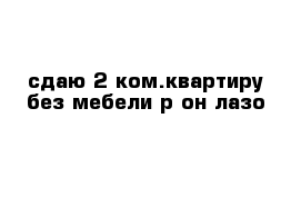 сдаю 2-ком.квартиру без мебели р-он лазо